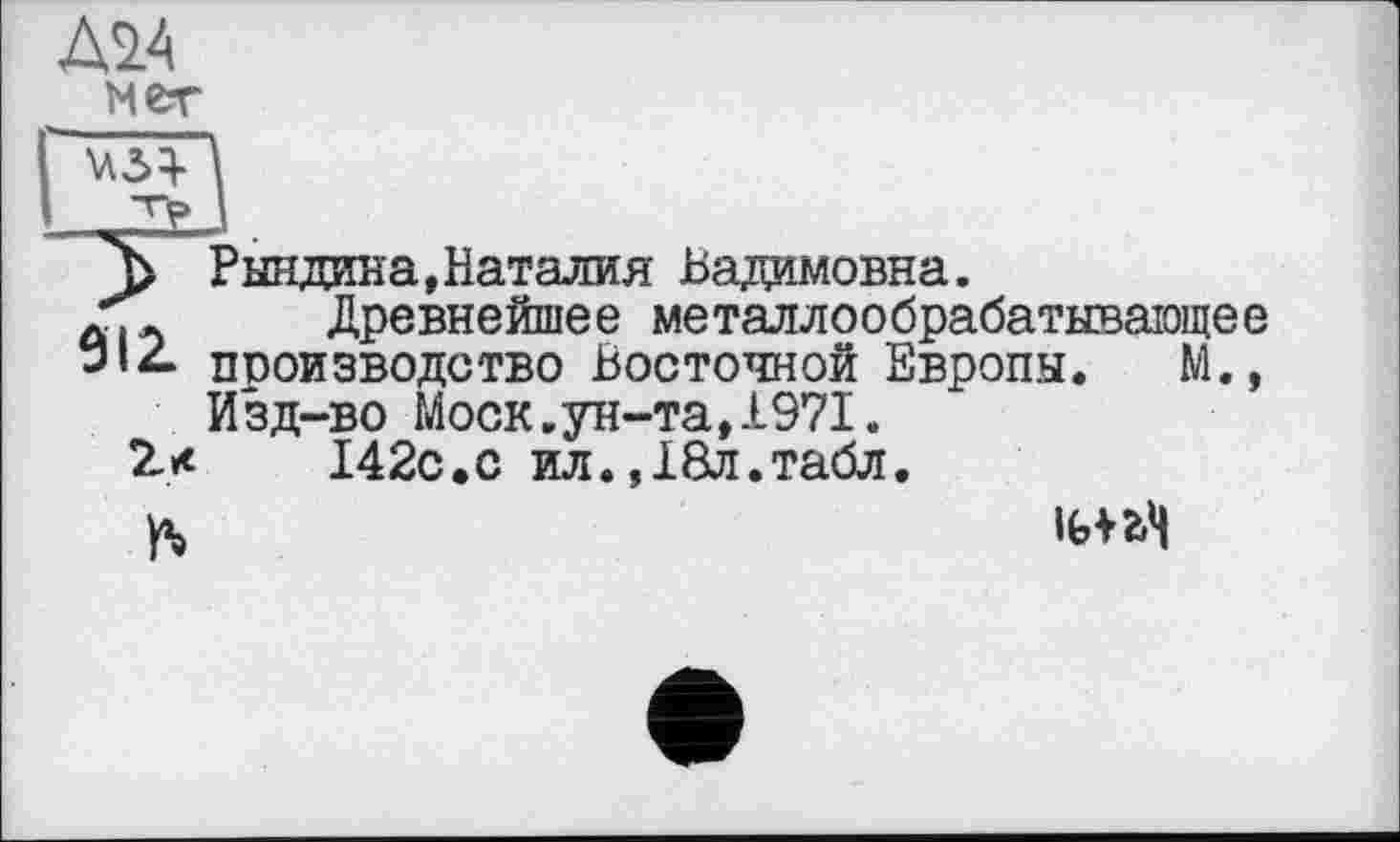 ﻿ж
мет
1
j>” Рындива, Наталия Вадимовна.
Древнейшее металлообрабатывающее “’*• производство Восточной Европы. М., Изд-во Моск.ун-та,1971.
2*	142с.с ил.,18л.табл.
ft	ІЬПЧ